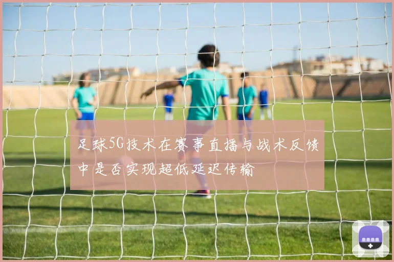 足球5G技术在赛事直播与战术反馈中是否实现超低延迟传输